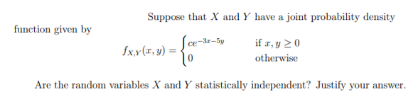 Suppose that X and Y have a joint probability density
function given by
ce-3z-5y
if r, y 20
fx.x(T, y) =
otherwise
Are the random variables X and Y statistically independent? Justify your answer.
