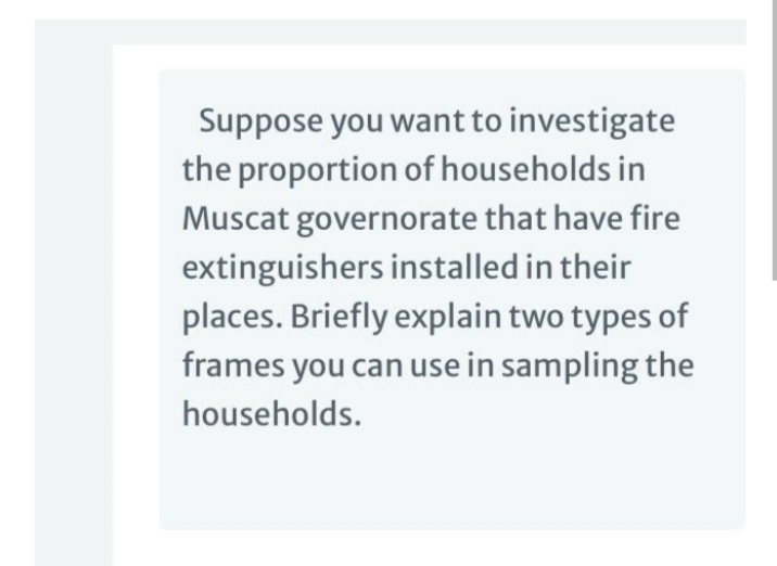 Suppose you want to investigate
the proportion of households in
Muscat governorate that have fire
extinguishers installed in their
places. Briefly explain two types of
frames you can use in sampling the
households.
