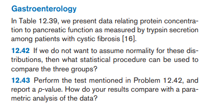 Gastroenterology
In Table 12.39, we present data relating protein concentra-
tion to pancreatic function as measured by trypsin secretion
among patients with cystic fibrosis [16].
12.42 If we do not want to assume normality for these dis-
tributions, then what statistical procedure can be used to
compare the three groups?
12.43 Perform the test mentioned in Problem 12.42, and
report a p-value. How do your results compare with a para-
metric analysis of the data?
