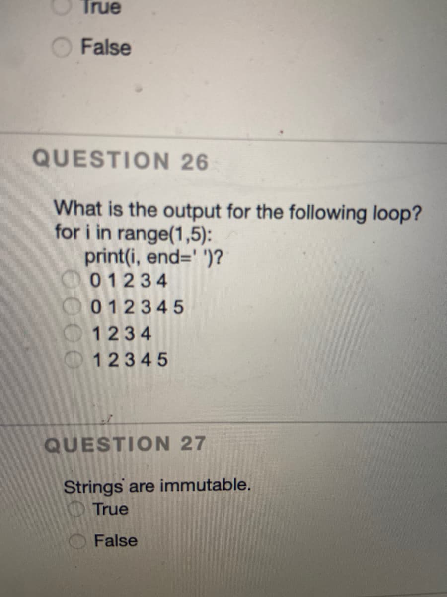 True
False
QUESTION 26
What is the output for the following loop?
for i in range(1,5):
print(i, end='')?
01234
012345
1234
12345
QUESTION 27
Strings are immutable.
True
False