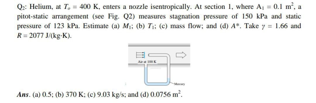Q2: Helium, at T. = 400 K, enters a nozzle isentropically. At section 1, where Aj = 0.1 m, a
pitot-static arrangement (see Fig. Q2) measures stagnation pressure of 150 kPa and static
pressure of 123 kPa. Estimate (a) M1; (b) T;; (c) mass flow; and (d) A*. Take y = 1.66 and
R = 2077 J/(kg K).
Air at 100 K
Mercury
Ans. (a) 0.5; (b) 370 K; (c) 9.03 kg/s; and (d) 0.0756 m2.
