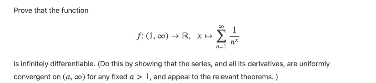 Prove that the function
00
f: (1, co) → R, x >
Σ
n=1
is infinitely differentiable. (Do this by showing that the series, and all its derivatives, are uniformly
convergent on (a, 0) for any fixed a > 1, and appeal to the relevant theorems. )
