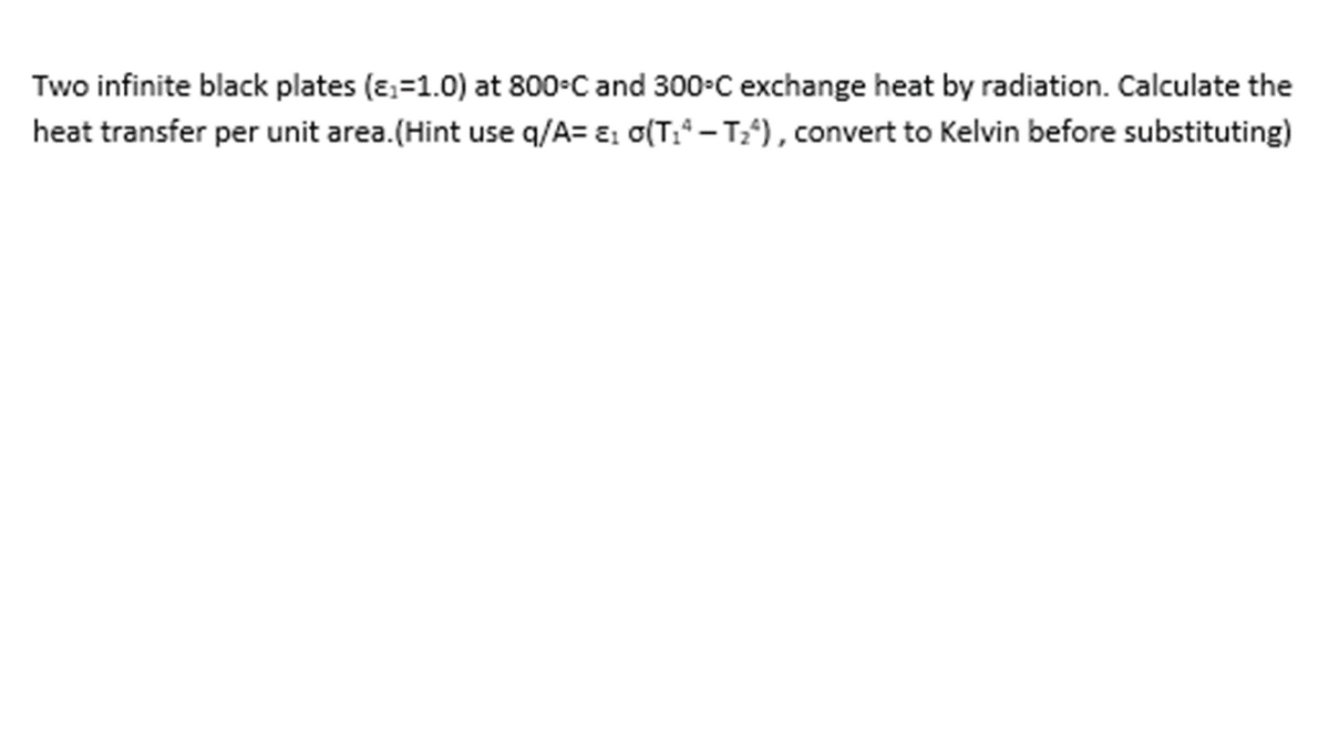 Two infinite black plates (ɛ,=1.0) at 800-C and 300-C exchange heat by radiation. Calculate the
heat transfer per unit area.(Hint use q/A= E: o(T:* – T), convert to Kelvin before substituting)
