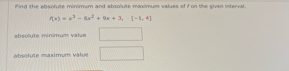 Find the absolute minimum and absolute maximum values of f on the given interval.
f(x) = x³ - 6x² + 9x + 3, [-1, 4]
absolute minimum value
absolute maximum value