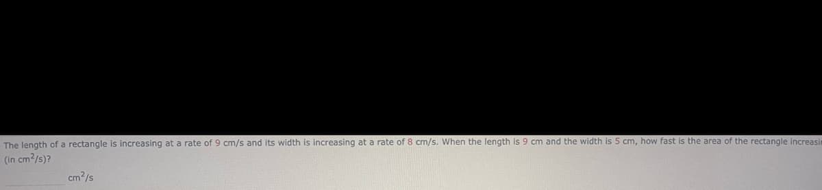 The length of a rectangle is increasing at a rate of 9 cm/s and its width is increasing at a rate of 8 cm/s. When the length is 9 cm and the width is 5 cm, how fast is the area of the rectangle increasin
(in cm²/s)?
cm²/s