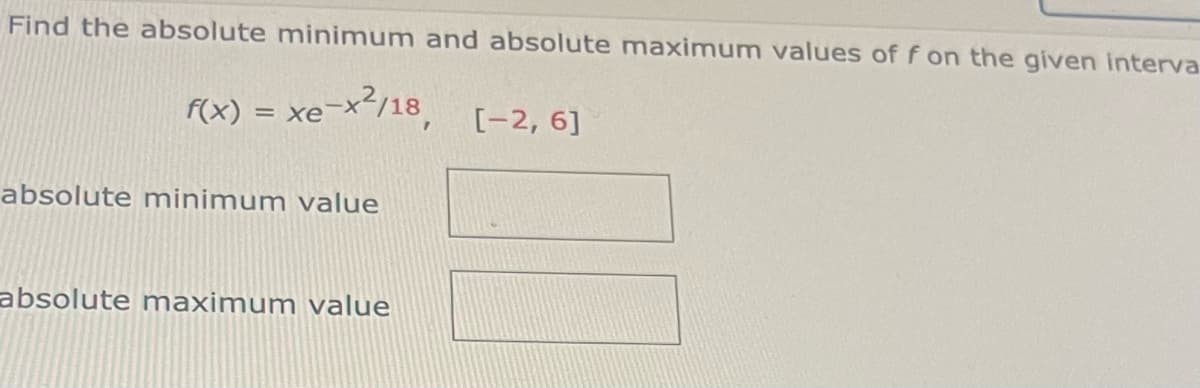 Find the absolute minimum and absolute maximum values of f on the given interva
f(x) = xe-x’/18_ [-2, 6]
absolute minimum value
absolute maximum value