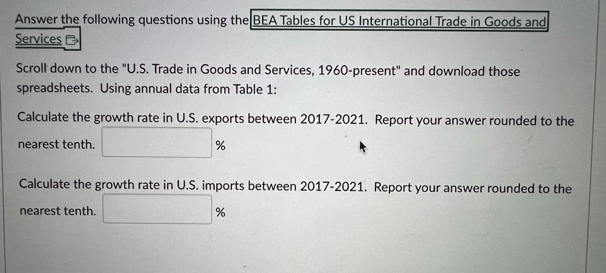 Answer the following questions using the BEA Tables for US International Trade in Goods and
Services E
Scroll down to the "U.S. Trade in Goods and Services, 1960-present" and download those
spreadsheets. Using annual data from Table 1:
Calculate the growth rate in U.S. exports between 2017-2021. Report your answer rounded to the
nearest tenth.
%
Calculate the growth rate in U.S. imports between 2017-2021. Report your answer rounded to the
nearest tenth.
%