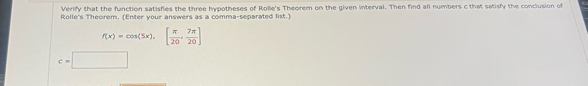 Verify that the function satisfies the three hypotheses of Rolle's Theorem on the given interval. Then find all numbers c that satisfy the conclusion of
Rolle's Theorem. (Enter your answers as a comma-separated list.)
C =
f(x) = cos(5x),
20 20