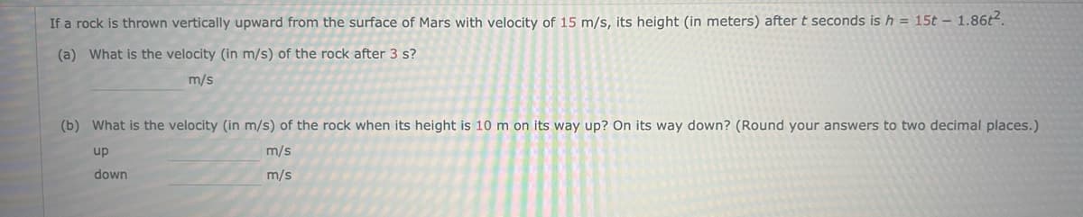 If a rock is thrown vertically upward from the surface of Mars with velocity of 15 m/s, its height (in meters) after t seconds is h = 15t - 1.86t².
(a) What is the velocity (in m/s) of the rock after 3 s?
m/s
(b) What is the velocity (in m/s) of the rock when its height is 10 m on its way up? On its way down? (Round your answers to two decimal places.)
up
m/s
down
m/s
