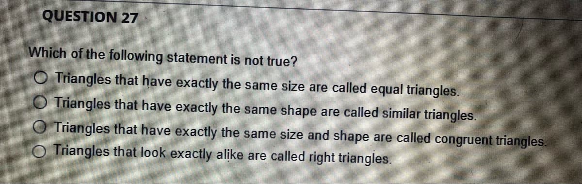 QUESTION 27
Which of the following statement is not true?
O Triangles that have exactly the same size are called equal triangles.
O Triangles that have exactly the same shape are called similar triangles.
Triangles that have exactly the same size and shape are called congruent triangles.
Triangles that look exactly alike are called right triangles.