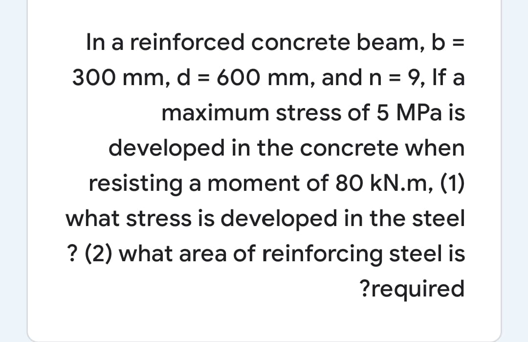 In a reinforced concrete beam, b =
300 mm, d = 600 mm, and n = 9, If a
%3D
maximum stress of 5 MPa is
developed in the concrete when
resisting a moment of 80 kN.m, (1)
what stress is developed in the steel
? (2) what area of reinforcing steel is
?required
