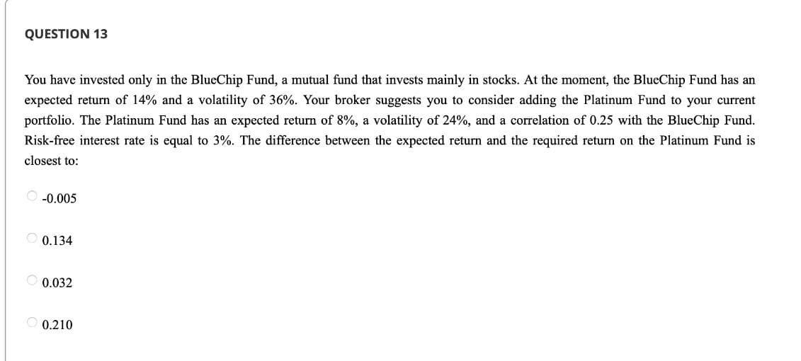 QUESTION 13
You have invested only in the BlueChip Fund, a mutual fund that invests mainly in stocks. At the moment, the BlueChip Fund has an
expected return of 14% and a volatility of 36%. Your broker suggests you to consider adding the Platinum Fund to your current
portfolio. The Platinum Fund has an expected return of 8%, a volatility of 24%, and a correlation of 0.25 with the BlueChip Fund.
Risk-free interest rate is equal to 3%. The difference between the expected return and the required return on the Platinum Fund is
closest to:
O -0.005
0.134
0.032
0.210
