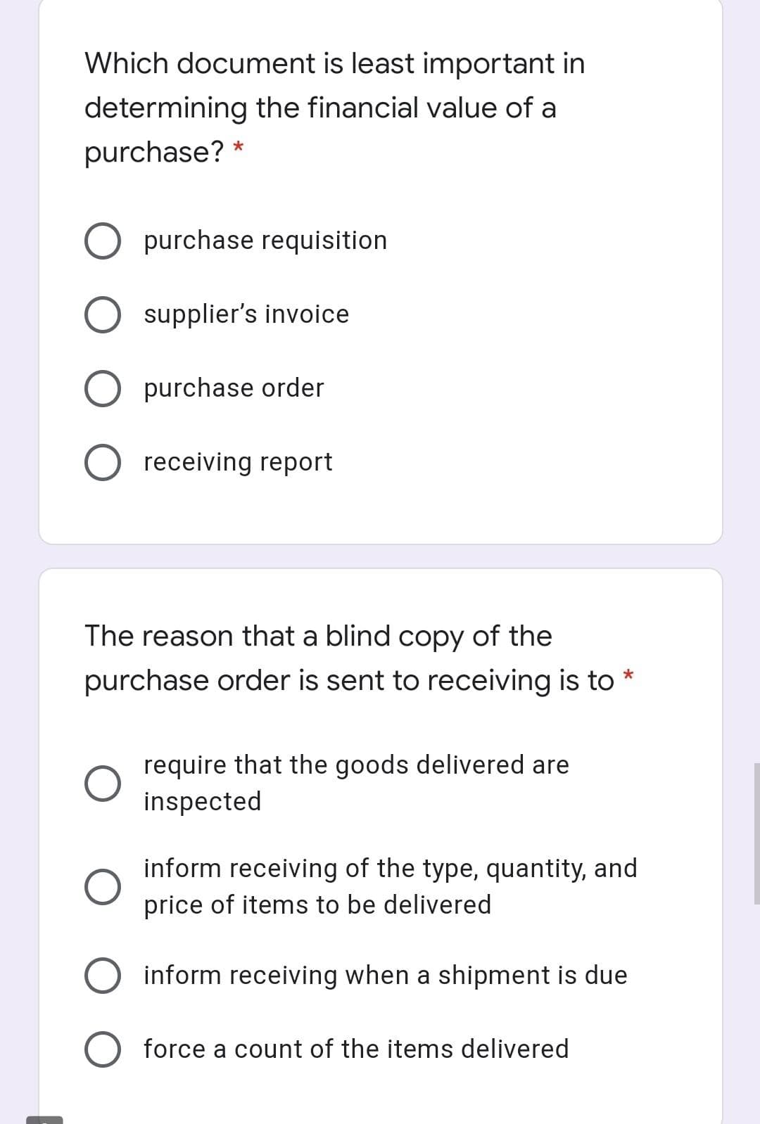 Which document is least important in
determining the financial value of a
purchase?
purchase requisition
supplier's invoice
O purchase order
receiving report
The reason that a blind copy of the
purchase order is sent to receiving is to
require that the goods delivered are
inspected
inform receiving of the type, quantity, and
price of items to be delivered
inform receiving when a shipment is due
force a count of the items delivered
