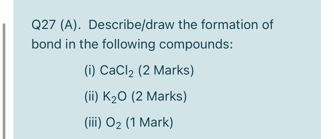 Q27 (A). Describe/draw the formation of
bond in the following compounds:
(i) CaCl2 (2 Marks)
(ii) K2O (2 Marks)
(iii) O2 (1 Mark)
