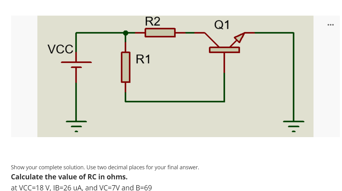 R2
Q1
...
VCC
R1
Show your complete solution. Use two decimal places for your final answer.
Calculate the value of RC in ohms.
at VCC=18 V, IB=26 uA, and VC=7V and B=69
