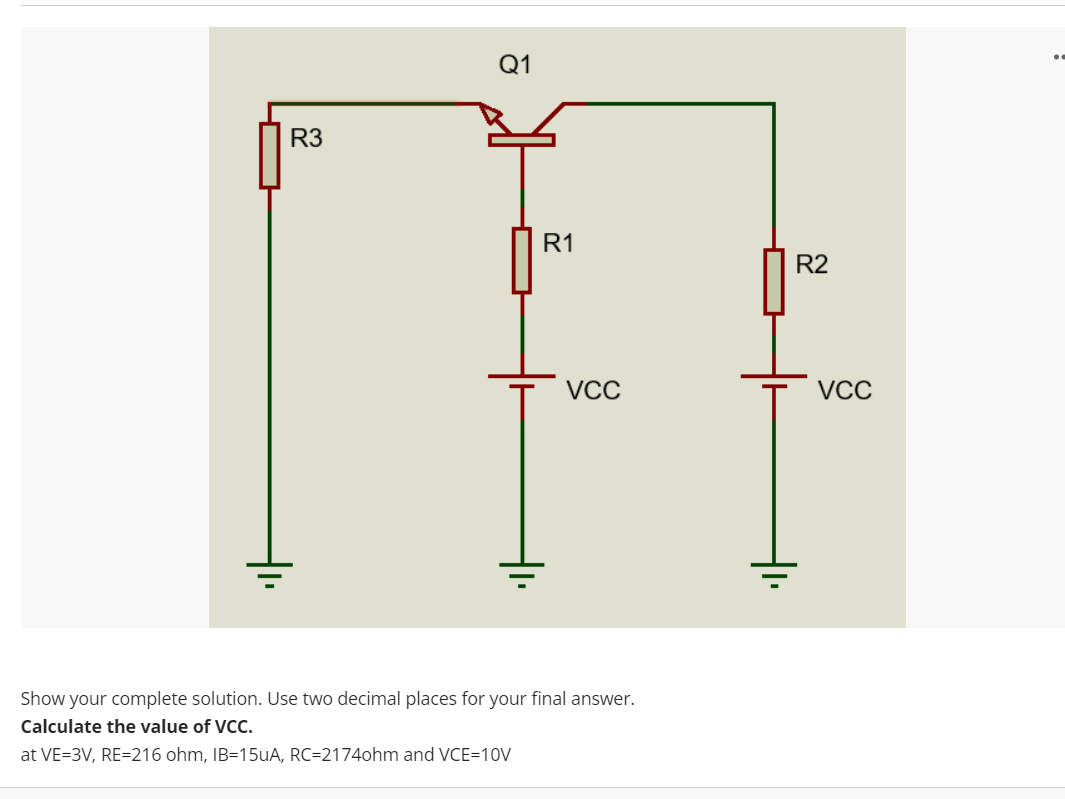 Q1
R3
R1
R2
VCC
VCC
Show your complete solution. Use two decimal places for your final answer.
Calculate the value of VCC.
at VE=3V, RE=216 ohm, IB=15UA, RC=2174ohm and VCE=10V
