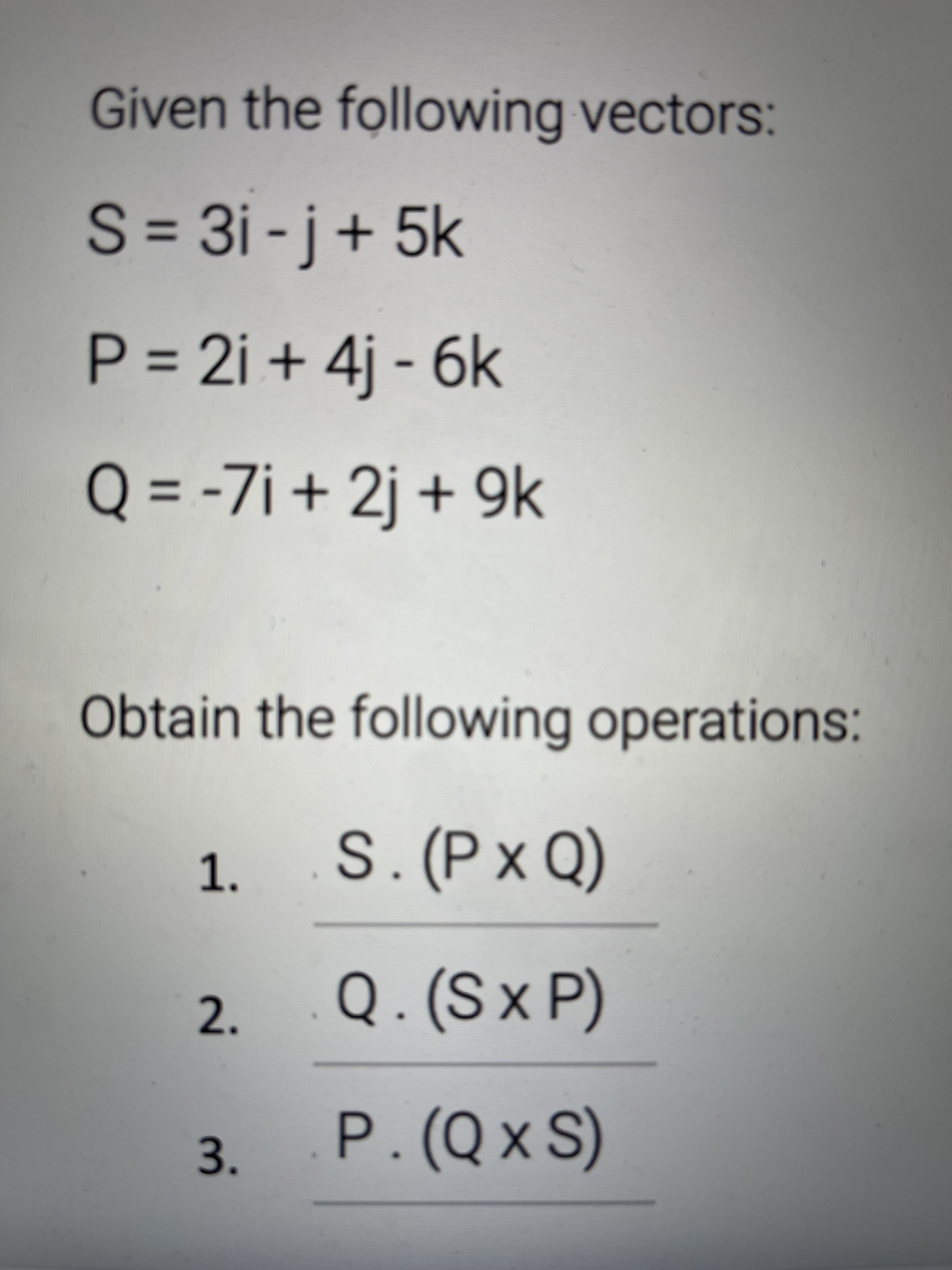 3.
Given the following vectors:
S = 3i -j+ 5k
P = 2i + 4j - 6k
+9K
Q = -7i + 2j + 9k
%3D
Obtain the following operations:
1. S. (P x Q)
Q. (Sx P)
2.
P. (Qx S)
