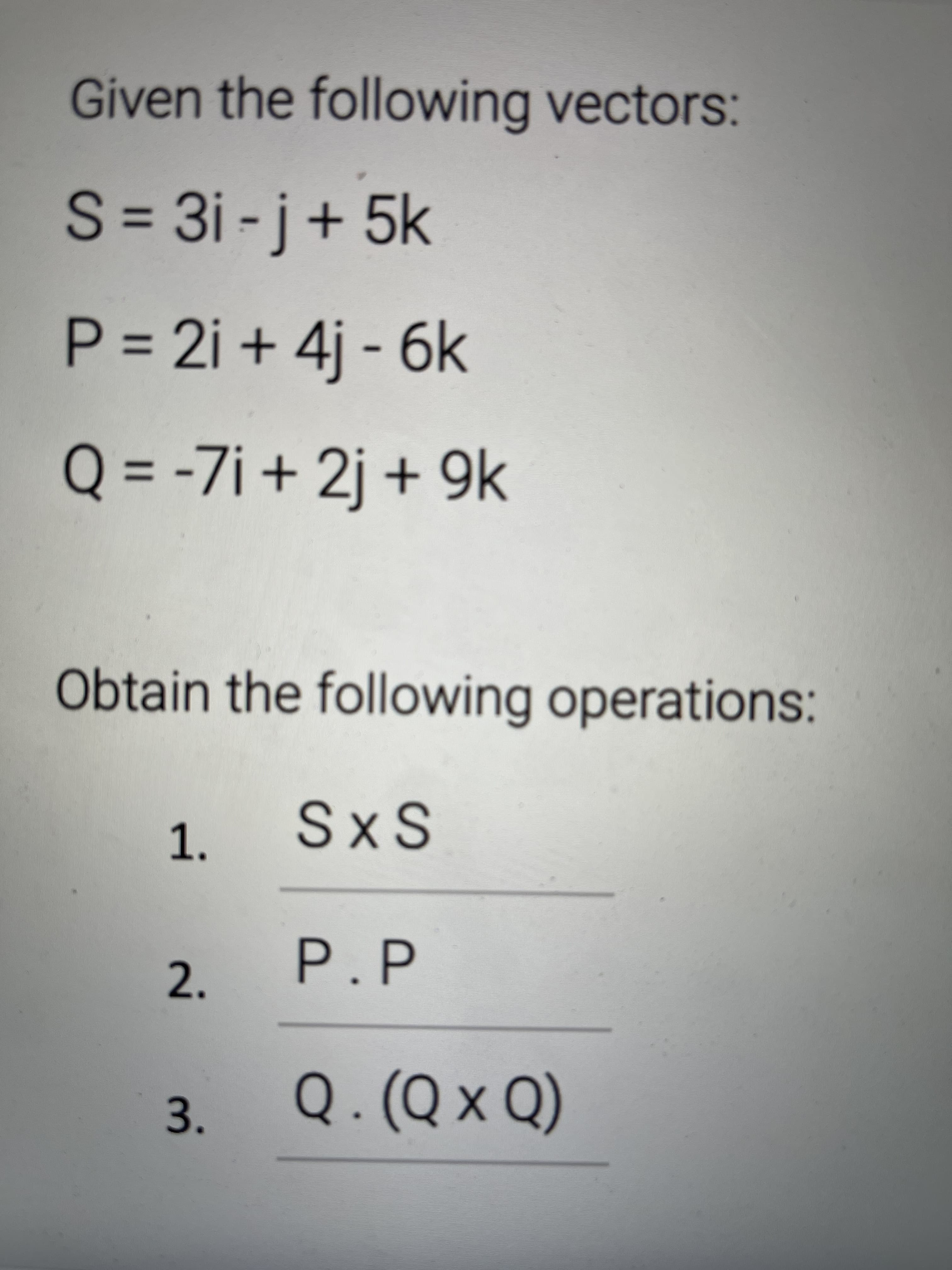 Given the following vectors:
S = 3i -j+ 5k
%3D
P = 2i + 4j - 6k
+9K
Q = -7i + 2j + 9k
%3D
Obtain the following operations:
1.
SxS
2.
P.P
3.
Q.(Q × Q)
