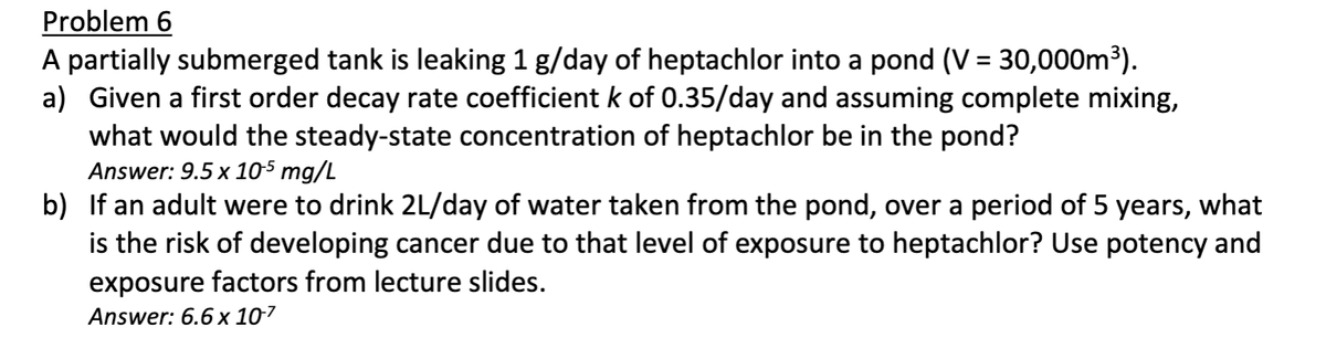 Problem 6
A partially submerged tank is leaking 1 g/day of heptachlor into a pond (V = 30,000m³).
a) Given a first order decay rate coefficient k of 0.35/day and assuming complete mixing,
what would the steady-state concentration of heptachlor be in the pond?
Answer: 9.5 x 10-5 mg/L
b) If an adult were to drink 2L/day of water taken from the pond, over a period of 5 years, what
is the risk of developing cancer due to that level of exposure to heptachlor? Use potency and
exposure factors from lecture slides.
Answer: 6.6 x 107