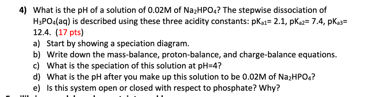 4) What is the pH of a solution of 0.02M of Na2HPO4? The stepwise dissociation of
H3PO4(aq) is described using these three acidity constants: pK₁₁= 2.1, pka2= 7.4, pka3=
12.4. (17 pts)
a) Start by showing a speciation diagram.
b) Write down the mass-balance, proton-balance, and charge-balance equations.
c) What is the speciation of this solution at pH=4?
d) What is the pH after you make up this solution to be 0.02M of Na2HPO4?
e) Is this system open or closed with respect to phosphate? Why?