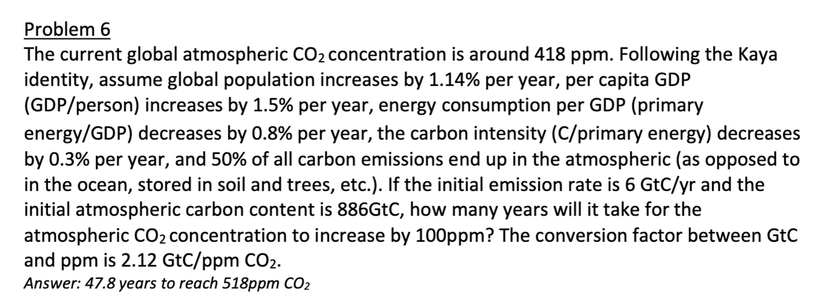 Problem 6
The current global atmospheric CO₂ concentration is around 418 ppm. Following the Kaya
identity, assume global population increases by 1.14% per year, per capita GDP
(GDP/person) increases by 1.5% per year, energy consumption per GDP (primary
energy/GDP) decreases by 0.8% per year, the carbon intensity (C/primary energy) decreases
by 0.3% per year, and 50% of all carbon emissions end up in the atmospheric (as opposed to
in the ocean, stored in soil and trees, etc.). If the initial emission rate is 6 GtC/yr and the
initial atmospheric carbon content is 886GtC, how many years will it take for the
atmospheric CO₂ concentration to increase by 100ppm? The conversion factor between GtC
and ppm is 2.12 GtC/ppm CO₂.
Answer: 47.8 years to reach 518ppm CO₂