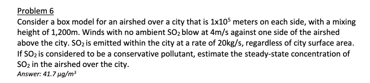Problem 6
Consider a box model for an airshed over a city that is 1x105 meters on each side, with a mixing
height of 1,200m. Winds with no ambient SO₂ blow at 4m/s against one side of the airshed
above the city. SO₂ is emitted within the city at a rate of 20kg/s, regardless of city surface area.
If SO₂ is considered to be a conservative pollutant, estimate the steady-state concentration of
SO₂ in the airshed over the city.
Answer: 41.7 µg/m³