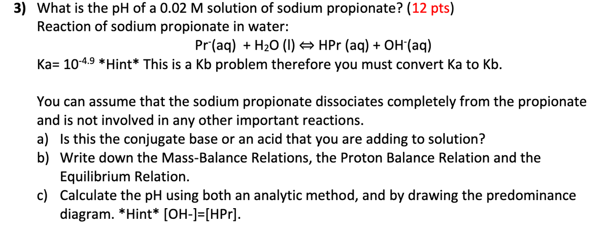 3) What is the pH of a 0.02 M solution of sodium propionate? (12 pts)
Reaction of sodium propionate in water:
Pr (aq) + H₂O (1) ⇒ HPr (aq) + OH-(aq)
Ka= 10-4.⁹ *Hint* This is a Kb problem therefore you must convert Ka to Kb.
You can assume that the sodium propionate dissociates completely from the propionate
and is not involved in any other important reactions.
a) Is this the conjugate base or an acid that you are adding to solution?
b) Write down the Mass-Balance Relations, the Proton Balance Relation and the
c)
Equilibrium Relation.
Calculate the pH using both an analytic method, and by drawing the predominance
diagram. *Hint* [OH-]=[HPr].