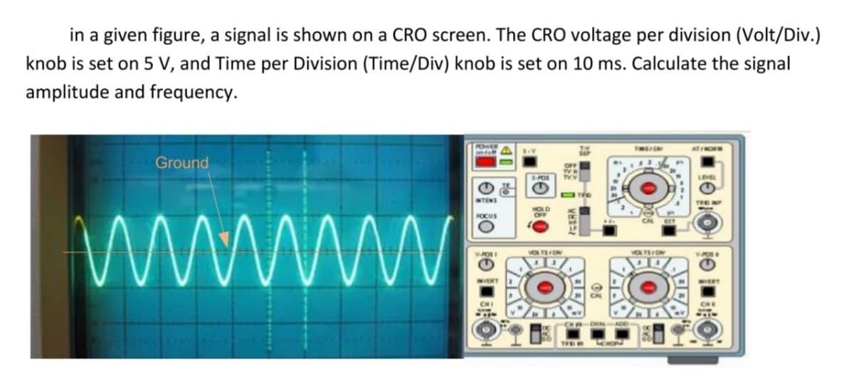 in a given figure, a signal is shown on a CRO screen. The CRO voltage per division (Volt/Div.)
knob is set on 5 V, and Time per Division (Time/Div) knob is set on 10 ms. Calculate the signal
amplitude and frequency.
THEICN
Ground
LEVE
NTENS
TRO NP
FOCUS
VO ON
INVERT
NVERT
CHI
40
