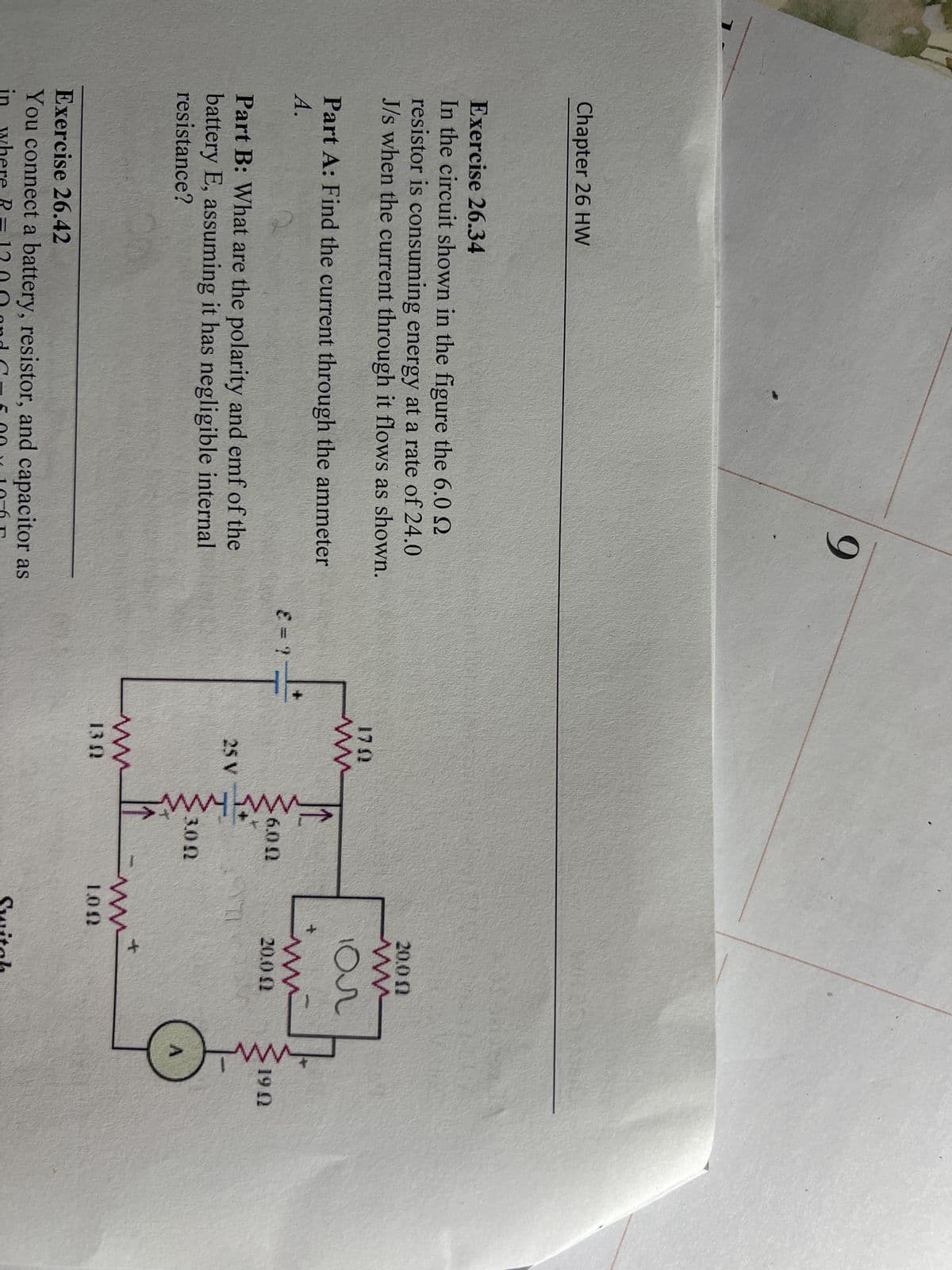 Chapter 26 HW
9
Exercise 26.34
In the circuit shown in the figure the 6.0
resistor is consuming energy at a rate of 24.0
J/s when the current through it flows as shown.
Part A: Find the current through the ammeter
A.
Part B: What are the polarity and emf of the
battery E, assuming it has negligible internal.
resistance?
Exercise 26.42
You connect a battery, resistor, and capacitor as
in where R=1200 and C
and C 5.00~ 10-6
SALT
1702
ww
25 V
www
6.00
3.00
ks
20.0 @
tum
20.0 (2
170
ww
m+
100
Switch
1902