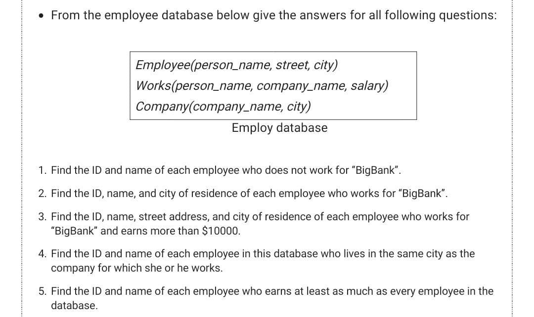• From the employee database below give the answers for all following questions:
Employee(person_name, street, city)
Works(person_name, company_name, salary)
Company(company_name, city)
Employ database
1. Find the ID and name of each employee who does not work for "BigBank".
2. Find the ID, name, and city of residence of each employee who works for "BigBank".
3. Find the ID, name, street address, and city of residence of each employee who works for
"BigBank" and earns more than $10000.
4. Find the ID and name of each employee in this database who lives in the same city as the
company for which she or he works.
5. Find the ID and name of each employee who earns at least as much as every employee in the
database.
