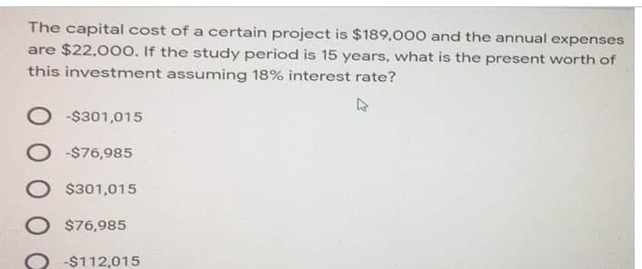 The capital cost of a certain project is $189,000 and the annual expenses
are $22,000. If the study period is 15 years, what is the present worth of
this investment assuming 18% interest rate?
4
O-$301,015
-$76,985
$301,015
O $76,985
O -$112,015