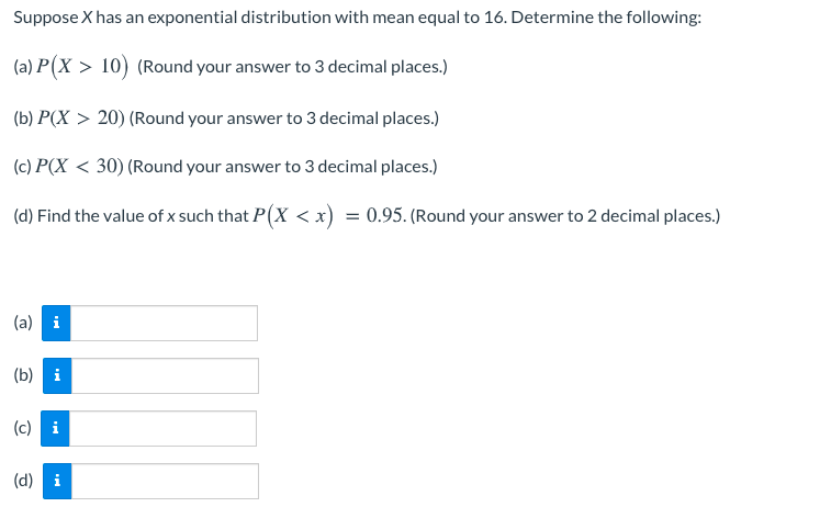 Suppose X has an exponential distribution with mean equal to 16. Determine the following:
(a) P(X > 10) (Round your answer to 3 decimal places.)
(b) P(X > 20) (Round your answer to 3 decimal places.)
(c) P(X < 30) (Round your answer to 3 decimal places.)
(d) Find the value of x such that P(X < x) = 0.95. (Round your answer to 2 decimal places.)
(a) i
(b) i
(c) i
(d) i
