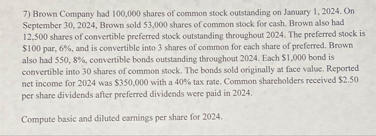 7) Brown Company had 100,000 shares of common stock outstanding on January 1, 2024. On
September 30, 2024, Brown sold 53,000 shares of common stock for cash. Brown also had
12,500 shares of convertible preferred stock outstanding throughout 2024. The preferred stock is
$100 par, 6%, and is convertible into 3 shares of common for each share of preferred. Brown
also had 550, 8%, convertible bonds outstanding throughout 2024. Each $1,000 bond is
convertible into 30 shares of common stock. The bonds sold originally at face value. Reported
net income for 2024 was $350,000 with a 40% tax rate. Common shareholders received $2.50
per share dividends after preferred dividends were paid in 2024.
Compute basic and diluted earnings per share for 2024.