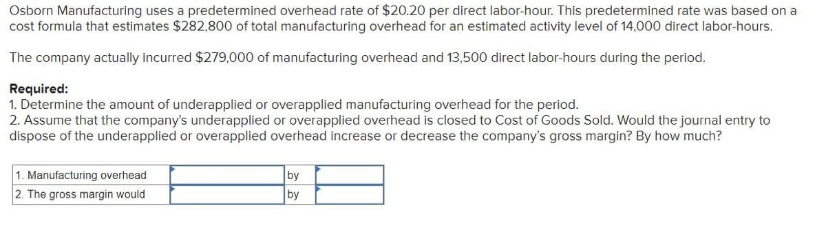Osborn Manufacturing uses a predetermined overhead rate of $20.20 per direct labor-hour. This predetermined rate was based on a
cost formula that estimates $282,800 of total manufacturing overhead for an estimated activity level of 14,000 direct labor-hours.
The company actually incurred $279,000 of manufacturing overhead and 13,500 direct labor-hours during the period.
Required:
1. Determine the amount of underapplied or overapplied manufacturing overhead for the period.
2. Assume that the company's underapplied or overapplied overhead is closed to Cost of Goods Sold. Would the journal entry to
dispose of the underapplied or overapplied overhead increase or decrease the company's gross margin? By how much?
1. Manufacturing overhead
2. The gross margin would
by
by