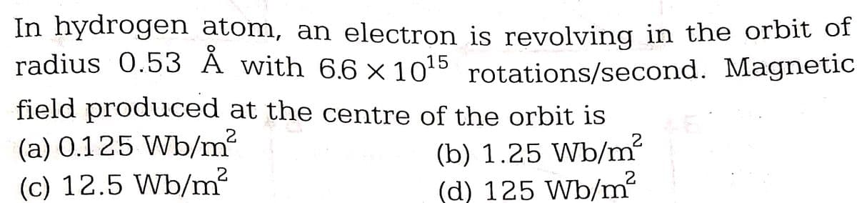 In hydrogen atom, an electron is revolving in the orbit of
radius 0.53 Å with 6.6 x 10¹5 rotations/second. Magnetic
field produced at the centre of the orbit is
(b) 1.25 Wb/m²
(d) 125 Wb/m²
2
(a) 0.125 Wb/m²
(c) 12.5 Wb/m²