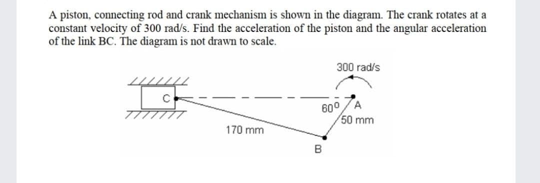 A piston, connecting rod and crank mechanism is shown in the diagram. The crank rotates at a
constant velocity of 300 rad/s. Find the acceleration of the piston and the angular acceleration
of the link BC. The diagram is not drawn to scale.
300 rad/s
A
600
50 mm
777////
170 mm

