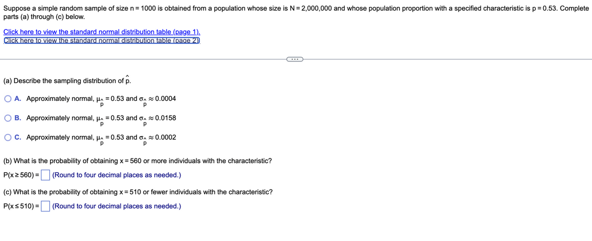 Suppose a simple random sample of size n = 1000 is obtained from a population whose size is N = 2,000,000 and whose population proportion with a specified characteristic is p = 0.53. Complete
parts (a) through (c) below.
Click here to view the standard normal distribution table (page 1).
Click here to view the standard normal distribution table (page 2)
(a) Describe the sampling distribution of p.
O A. Approximately normal, μ = 0.53 and
р
р
≈ 0.0004
B. Approximately normal, μ = 0.53 and o~ 0.0158
р
р
OC. Approximately normal, µ^ = 0.53 and ≈ 0.0002
р
р
(b) What is the probability of obtaining x = 560 or more individuals with the characteristic?
(Round to four decimal places as needed.)
P(x ≥ 560) =
(c) What is the probability of obtaining x = 510 or fewer individuals with the characteristic?
P(x ≤ 510) = (Round to four decimal places as needed.)