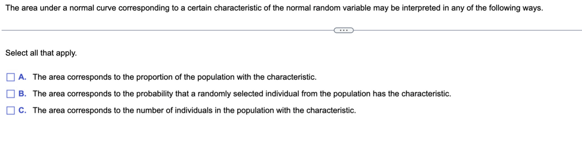 The area under a normal curve corresponding to a certain characteristic of the normal random variable may be interpreted in any of the following ways.
Select all that apply.
A. The area corresponds to the proportion of the population with the characteristic.
B. The area corresponds to the probability that a randomly selected individual from the population has the characteristic.
C. The area corresponds to the number of individuals in the population with the characteristic.