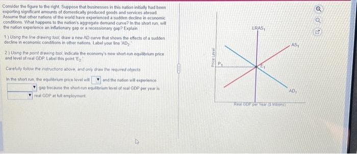 Consider the figure to the right. Suppose that businesses in this nation initially had been i
exporting significant amounts of domestically produced goods and services abroad
Assume that other nations of the world have experienced a sudden decline in economic
conditions. What happens to the nation's aggregate demand curve? In the short run, will
the nation experience an inflationary gap or a recessionary gap? Explain
1) Using the line drawing tool, draw a new AD curve that shows the effects of a sudden
decline in economic conditions in other nations Label your line 'AD,
2) Using the point drawing tool. Indicate the economy's new short-run equilibrium price
and level of real GDP Label this point E₂
Carefully follow the instructions above, and only draw the required objects
In the short run, the equilibrium price level will and the nation will experience
gap because the short-run equilibrium level of real GDP per year is
real GDP at full employment
22
Price Level
a
LRAS
Real GDP per Year (5 trilion
AS,
AD₁
Q
du