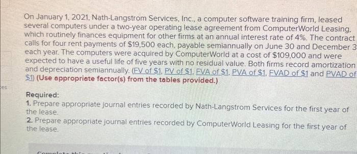 es
On January 1, 2021, Nath-Langstrom Services, Inc., a computer software training firm, leased
several computers under a two-year operating lease agreement from ComputerWorld Leasing,
which routinely finances equipment for other firms at an annual interest rate of 4%. The contract
calls for four rent payments of $19,500 each, payable semiannually on June 30 and December 3
each year. The computers were acquired by ComputerWorld at a cost of $109,000 and were
expected to have a useful life of five years with no residual value. Both firms record amortization
and depreciation semiannually. (FV of $1. PV of $1. FVA of $1. PVA of $1. FVAD of $1 and PVAD of
$1) (Use appropriate factor(s) from the tables provided.)
Required:
1. Prepare appropriate journal entries recorded by Nath-Langstrom Services for the first year of
the lease.
2. Prepare appropriate journal entries recorded by ComputerWorld Leasing for the first year of
the lease.
Complete thi