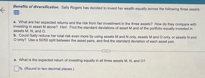←
Benefits of diversification. Sally Rogers has decided to invest her wealth equally across the following three assets:
a. What are her expected returns and the risk from her investment in the three assets? How do they compare with
investing in asset M alone? Hint: Find the standard deviations of asset M and of the portfolio equally invested in
assets M, N, and O.
b. Could Sally reduce her total risk even more by using assets M and N only, assets M and O only, or assets N and
O only? Use a 50/50 split between the asset pairs, and find the standard deviation of each asset pair.
a. What is the expected return of investing equally in all three assets M, N, and O?
% (Round to two decimal places.)