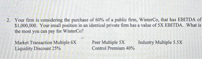 2. Your firm is considering the purchase of 60% of a public firm, WinterCo, that has EBITDA of
$1,000,000. Your small position in an identical private firm has a value of 5X EBITDA. What is
the most you can pay for WinterCo?
Market Transaction Multiple 6X
Liquidity Discount 25%
Peer Multiple 5X
Control Premium 40%
Industry Multiple 5.5X