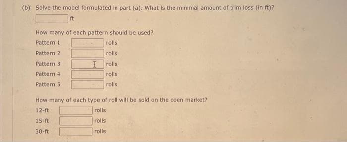 (b) Solve the model formulated in part (a). What is the minimal amount of trim loss (in ft)?
ft
How many of each pattern should be used?
Pattern 1
Pattern 2
Pattern 3
Pattern 4
Pattern 5
rolls
rolls
I rolls
rolls
rolls:
How many of each type of roll will be sold on the open market?
12-ft
15-ft
30-ft
rolls
rolls
rolls