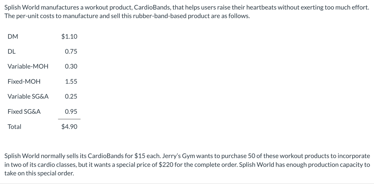 Splish World manufactures a workout product, CardioBands, that helps users raise their heartbeats without exerting too much effort.
The per-unit costs to manufacture and sell this rubber-band-based product are as follows.
DM
DL
Variable-MOH
Fixed-MOH
Variable SG&A
Fixed SG&A
Total
$1.10
0.75
0.30
1.55
0.25
0.95
$4.90
Splish World normally sells its CardioBands for $15 each. Jerry's Gym wants to purchase 50 of these workout products to incorporate
in two of its cardio classes, but it wants a special price of $220 for the complete order. Splish World has enough production capacity to
take on this special order.
