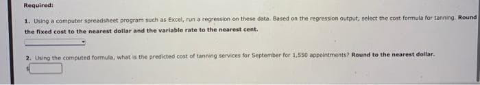 Required:
1. Using a computer spreadsheet program such as Excel, run a regression on these data. Based on the regression output, select the cost formula for tanning. Round
the fixed cost to the nearest dollar and the variable rate to the nearest cent.
2. Using the computed formula, what is the predicted cost of tanning services for September for 1,550 appointments? Round to the nearest dollar.