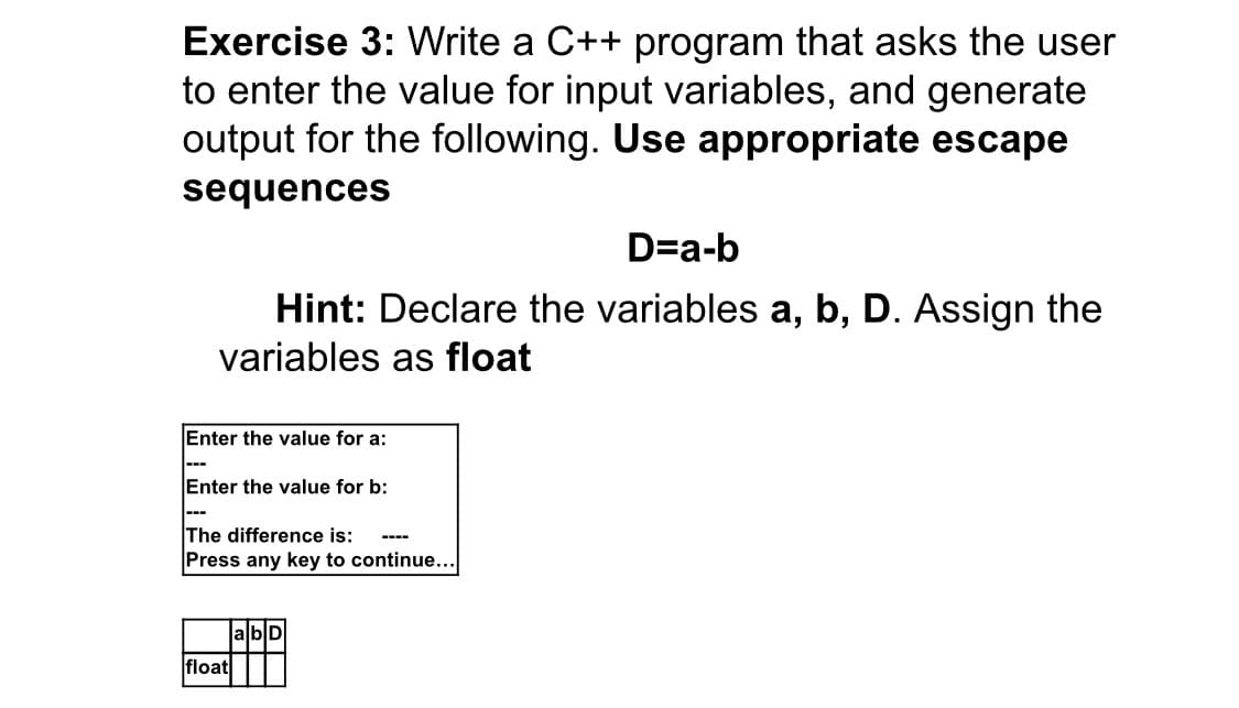 Exercise 3: Write a C++ program that asks the user
to enter the value for input variables, and generate
output for the following. Use appropriate escape
sequences
D=a-b
Hint: Declare the variables a, b, D. Assign the
variables as float
Enter the value for a:
---
Enter the value for b:
The difference is:
Press any key to continue...
----
abD
float
