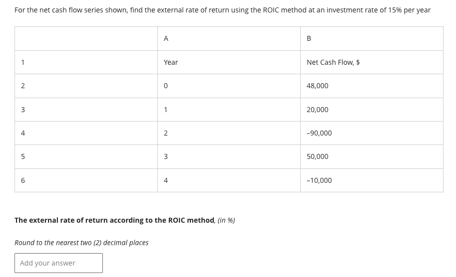 For the net cash flow series shown, find the external rate of return using the ROIC method at an investment rate of 15% per year
1
2
3
4
5
01
A
Add your answer
Year
1
2
3
4
The external rate of return according to the ROIC method, (in %)
Round to the nearest two (2) decimal places
B
Net Cash Flow, $
48,000
20,000
-90,000
50,000
-10,000