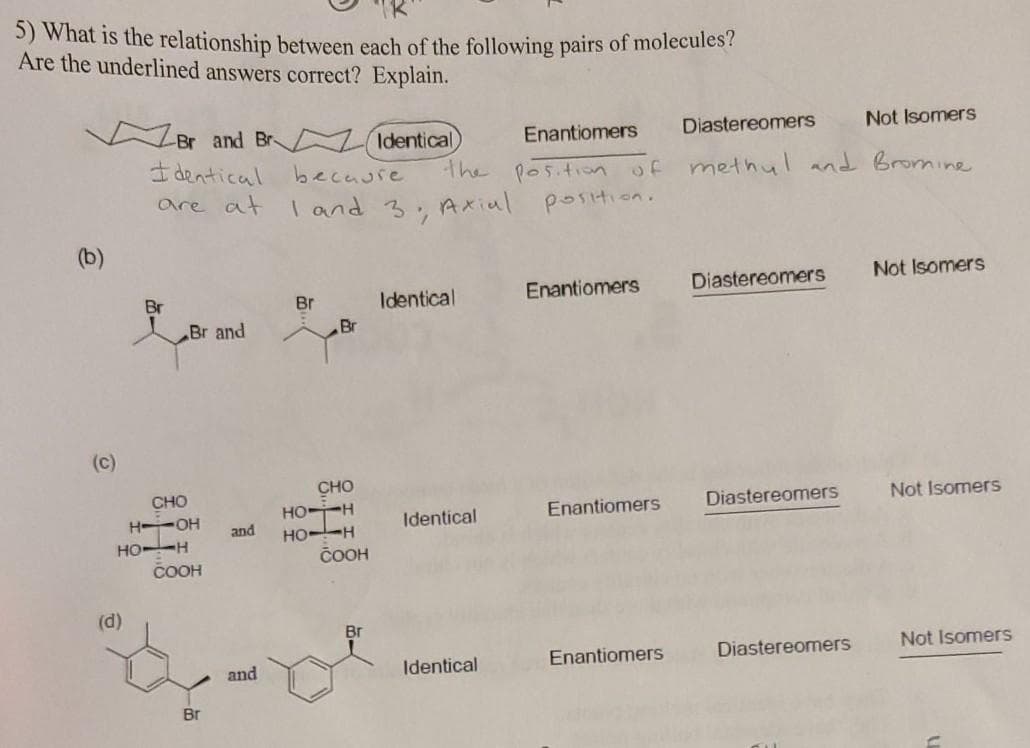 5) What is the relationship between each of the following pairs of molecules?
Are the underlined answers correct? Explain.
Br and Br (Identical
Not Isomers
Enantiomers
Diastereomers
I dentical
the pos.tion of
methul and Bromine
becaure
are at
I and 3, Axial
position.
(b)
Not Isomers
Identical
Enantiomers
Diastereomers
Br
Br
Br and
Br
(c)
CHO
CHO
H OH
HO--H
COOH
Not Isomers
HO-H
HO--H
ČOOH
Enantiomers
Diastereomers
Identical
and
(d)
Br
Enantiomers
Diastereomers
Not Isomers
and
Identical
Br
