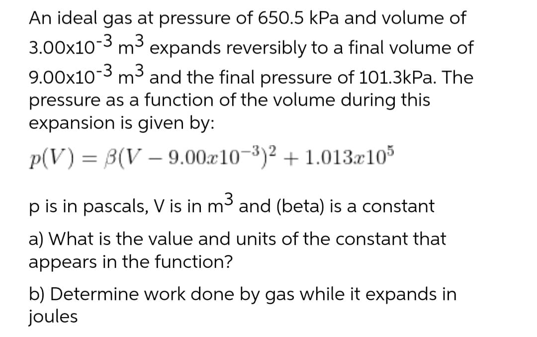 An ideal gas at pressure of 650.5 kPa and volume of
3.00x103 m3 expands reversibly to a final volume of
m³ and the final pressure of 101.3kPa. The
pressure as a function of the volume during this
expansion is given by:
p(V) = B(V – 9.00x10-3)² + 1.013.x10
p is in pascals, V is in m3 and (beta) is a constant
a) What is the value and units of the constant that
appears in the function?
b) Determine work done by gas while it expands in
joules
