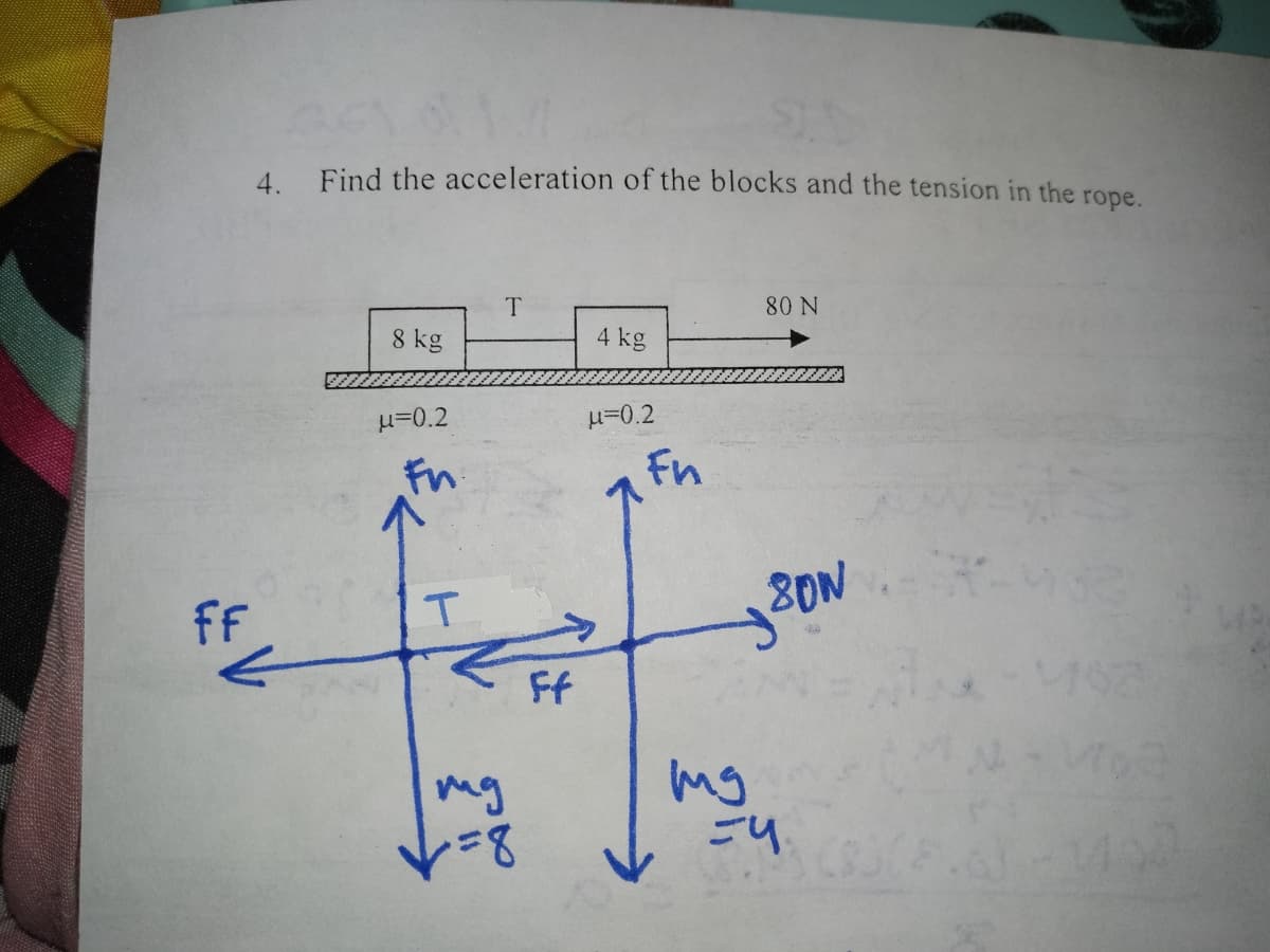 FF
act o
4. Find the acceleration of the blocks and the tension in the rope.
8 kg
u=0.2
Fn
T
T
=8
Ff
4 kg
μ=0.2
Fn
80 N
80W
mg
=4.
.6-24102